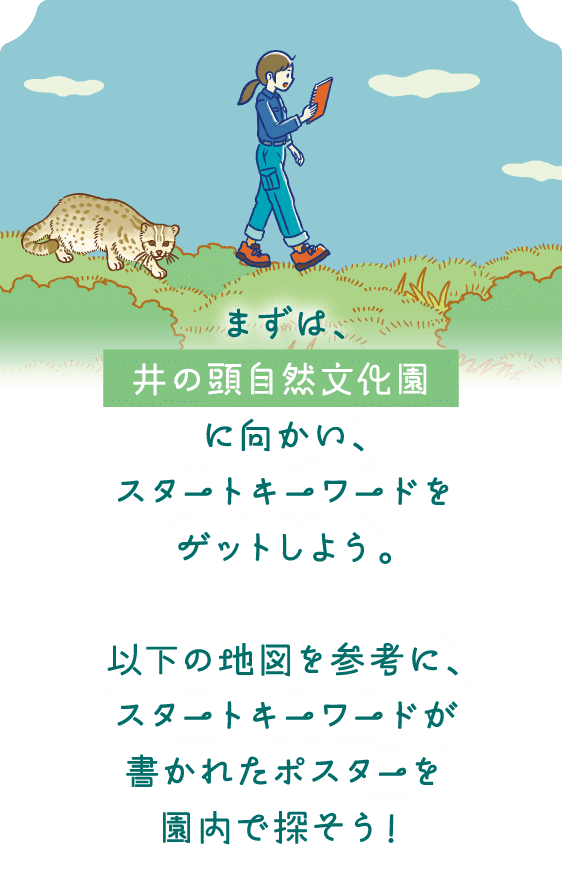 まずは、井の頭自然文化園に向かい、スタートキーワードをゲットしよう。以下の地図を参考に、スタートキーワードが書かれたポスターを園内で探そう！