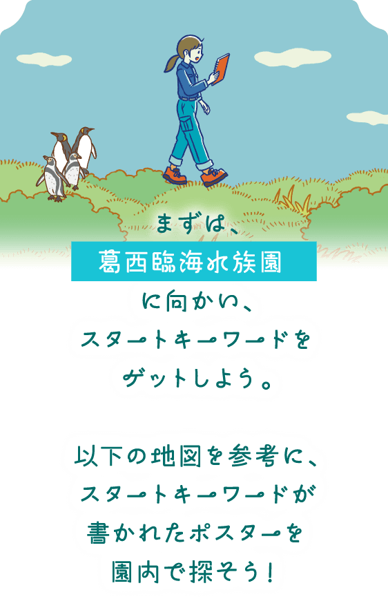 まずは、葛西臨海水族園に向かい、スタートキーワードをゲットしよう。以下の地図を参考に、スタートキーワードが書かれたポスターを園内で探そう！