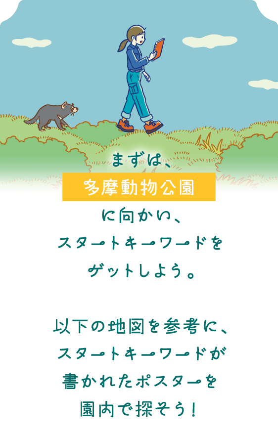 まずは、多摩動物公園に向かい、スタートキーワードをゲットしよう。以下の地図を参考に、スタートキーワードが書かれたポスターを園内で探そう！