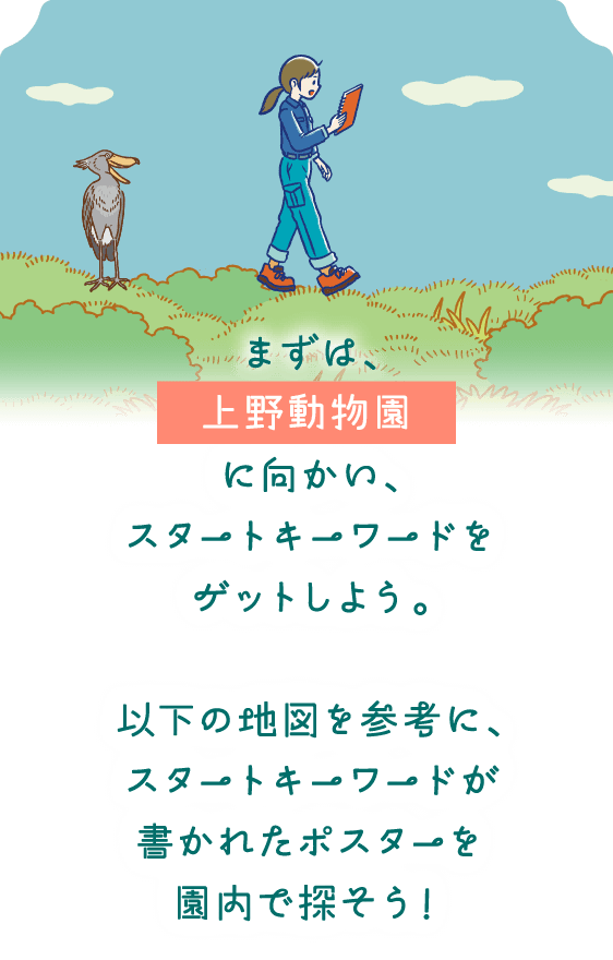 まずは、上野動物園に向かい、スタートキーワードをゲットしよう。以下の地図を参考に、スタートキーワードが書かれたポスターを園内で探そう！